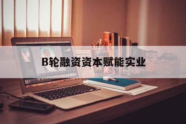 黄石市B轮融资资本赋能实业(b轮融资公司值得工作吗)